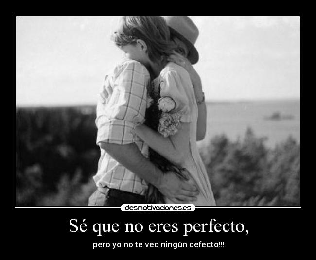 Sé que no eres perfecto, - pero yo no te veo ningún defecto!!!