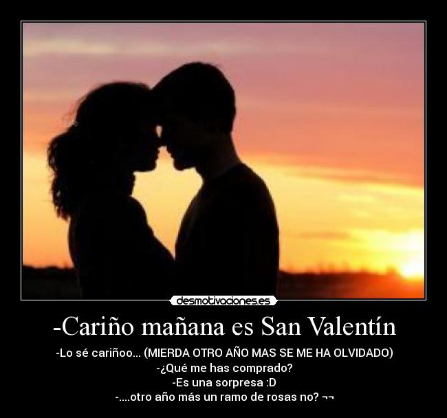 -Cariño mañana es San Valentín - -Lo sé cariñoo... (MIERDA OTRO AÑO MAS SE ME HA OLVIDADO)
-¿Qué me has comprado?
-Es una sorpresa :D
-....otro año más un ramo de rosas no? ¬¬