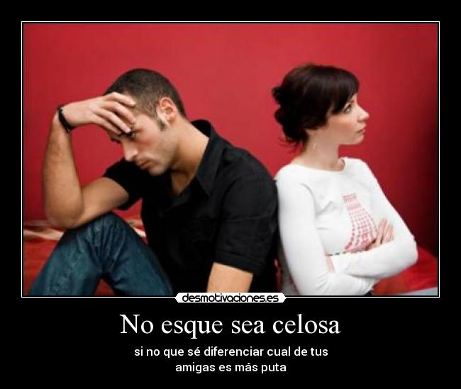 No esque sea celosa - si no que sé diferenciar cual de tus
amigas es más puta