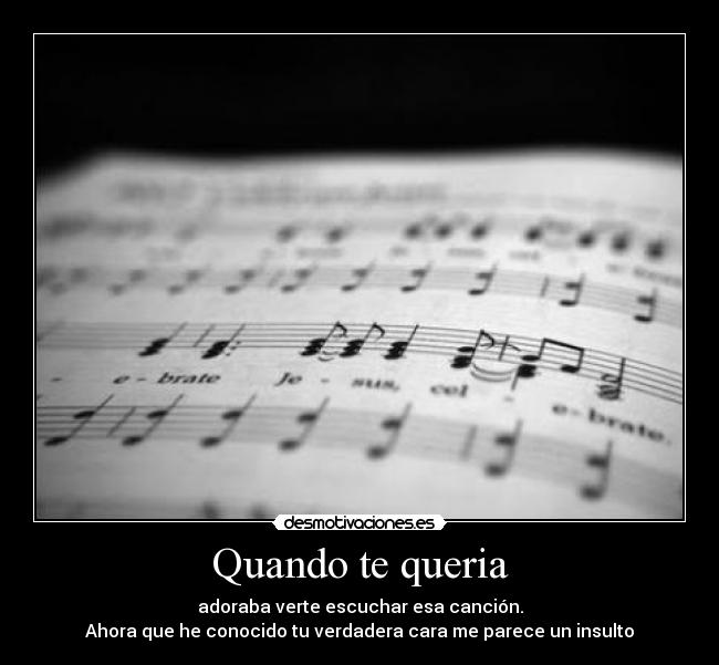 Quando te queria - adoraba verte escuchar esa canción.
Ahora que he conocido tu verdadera cara me parece un insulto