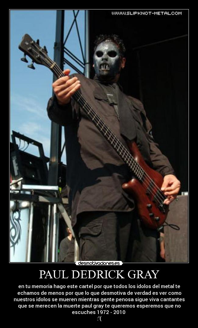 PAUL DEDRICK GRAY - en tu memoria hago este cartel por que todos los idolos del metal te
echamos de menos por que lo que desmotiva de verdad es ver como
nuestros idolos se mueren mientras gente penosa sigue viva cantantes
que se merecen la muerte paul gray te queremos esperemos que no
escuches 1972 - 2010
:(