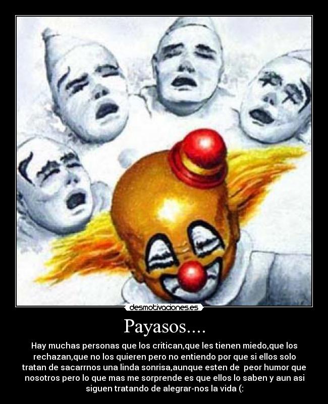 Payasos.... - Hay muchas personas que los critican,que les tienen miedo,que los
rechazan,que no los quieren pero no entiendo por que si ellos solo
tratan de sacarrnos una linda sonrisa,aunque esten de peor humor que
nosotros pero lo que mas me sorprende es que ellos lo saben y aun asi
siguen tratando de alegrar-nos la vida (: