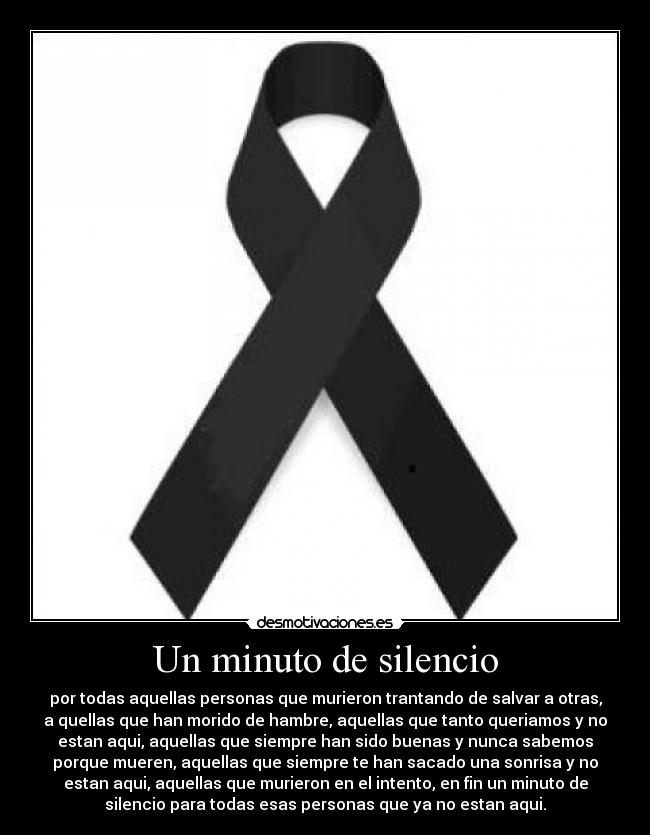 Un minuto de silencio - por todas aquellas personas que murieron trantando de salvar a otras,
a quellas que han morido de hambre, aquellas que tanto queriamos y no
estan aqui, aquellas que siempre han sido buenas y nunca sabemos
porque mueren, aquellas que siempre te han sacado una sonrisa y no
estan aqui, aquellas que murieron en el intento, en fin un minuto de
silencio para todas esas personas que ya no estan aqui.