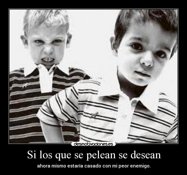 Si los que se pelean se desean - ahora mismo estaría casado con mi peor enemigo.