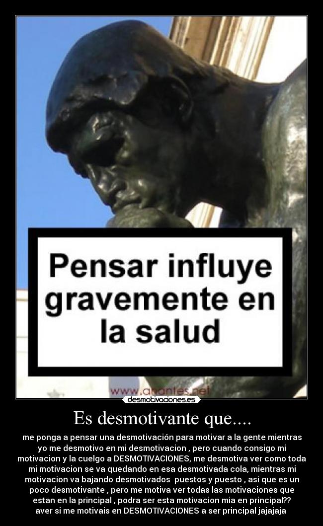 Es desmotivante que.... - me ponga a pensar una desmotivación para motivar a la gente mientras
yo me desmotivo en mi desmotivacion , pero cuando consigo mi
motivacion y la cuelgo a DESMOTIVACIONES, me desmotiva ver como toda
mi motivacion se va quedando en esa desmotivada cola, mientras mi
motivacion va bajando desmotivados  puestos y puesto , asi que es un
poco desmotivante , pero me motiva ver todas las motivaciones que
estan en la principal , podra ser esta motivacion mia en principal??
aver si me motivais en DESMOTIVACIONES a ser principal jajajaja 