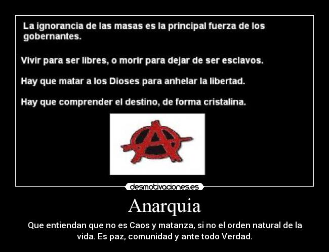 Anarquia - Que entiendan que no es Caos y matanza, si no el orden natural de la
vida. Es paz, comunidad y ante todo Verdad.