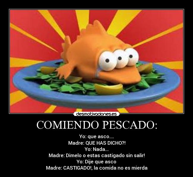 COMIENDO PESCADO: - Yo: que asco....
Madre: QUE HAS DICHO?!
Yo: Nada...
Madre: Dimelo o estas castigado sin salir!
Yo: Dije que asco
Madre: CASTIGADO!, la comida no es mierda