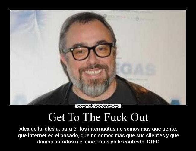 Get To The Fuck Out - Alex de la iglesia: para él, los internautas no somos mas que gente,
que internet es el pasado, que no somos más que sus clientes y que
damos patadas a el cine. Pues yo le contesto: GTFO