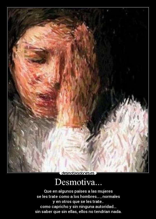 Desmotiva... - Que en algunos países a las mujeres
se les trate como a los hombres... , normales
y en otros que se les trate..
como capricho y sin ninguna autoridad...
sin saber que sin ellas, ellos no tendrían nada.