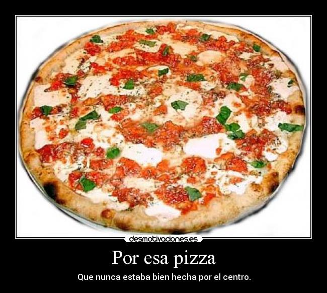 Por esa pizza - Que nunca estaba bien hecha por el centro.