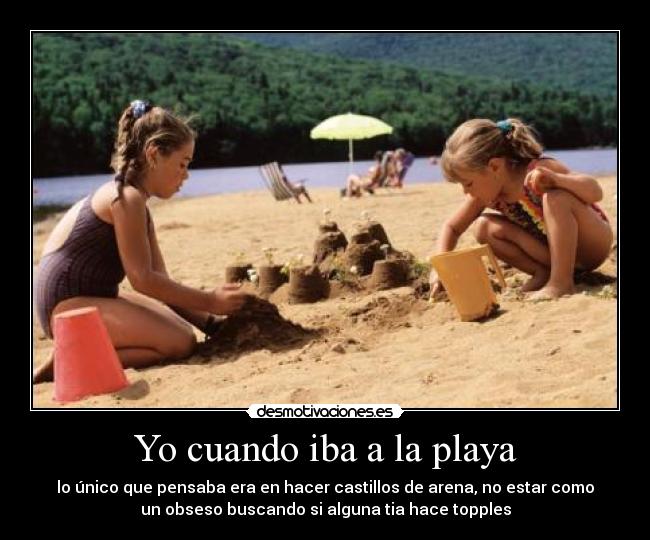 Yo cuando iba a la playa - lo único que pensaba era en hacer castillos de arena, no estar como
un obseso buscando si alguna tia hace topples