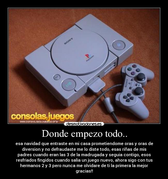 Donde empezo todo.. - esa navidad que entraste en mi casa prometiendome oras y oras de
diversion y no defraudaste me lo diste todo, esas riñas de mis
padres cuando eran las 3 de la madrugada y seguia contigo, esos
resfriados fingidos cuando salia un juego nuevo, ahora sigo con tus
hermanos 2 y 3 pero nunca me olvidare de ti la primera la mejor
gracias!!