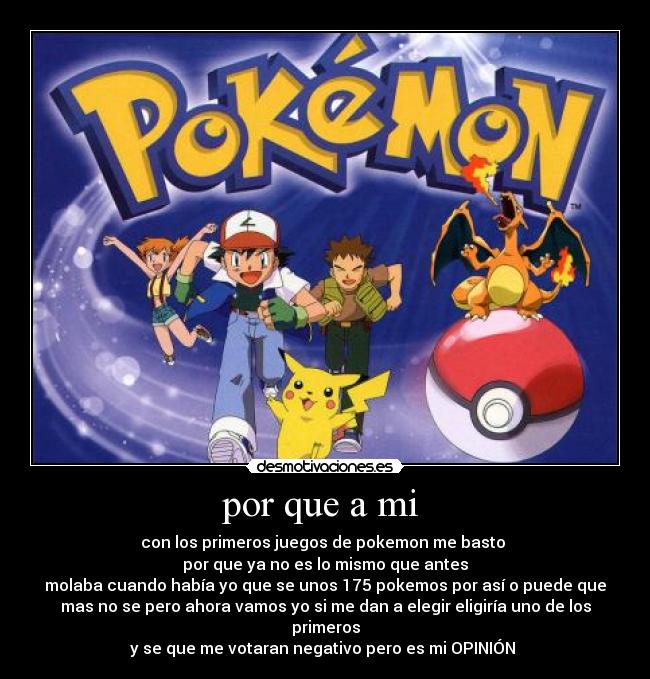 por que a mi  - con los primeros juegos de pokemon me basto 
por que ya no es lo mismo que antes
molaba cuando había yo que se unos 175 pokemos por así o puede que
mas no se pero ahora vamos yo si me dan a elegir eligiría uno de los
primeros
y se que me votaran negativo pero es mi OPINIÓN 