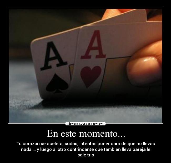 En este momento... - Tu corazon se acelera, sudas, intentas poner cara de que no llevas
nada.... y luego al otro contrincante que tambien lleva pareja le
sale trio