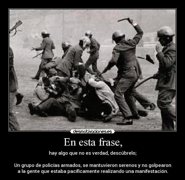 En esta frase, - hay algo que no es verdad, descúbrelo;
Un grupo de policías armados, se mantuvieron serenos y no golpearon
a la gente que estaba pacíficamente realizando una manifestación.