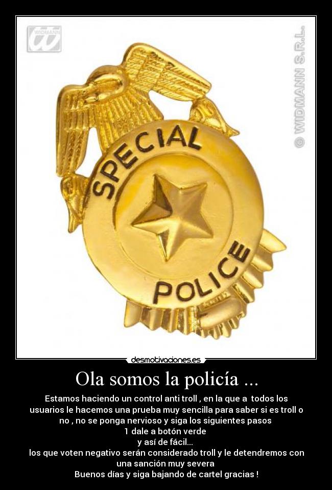 Ola somos la policía ... - Estamos haciendo un control anti troll , en la que a  todos los
usuarios le hacemos una prueba muy sencilla para saber si es troll o
no , no se ponga nervioso y siga los siguientes pasos 
1 dale a botón verde 
y así de fácil... 
los que voten negativo serán considerado troll y le detendremos con
una sanción muy severa 
Buenos días y siga bajando de cartel gracias !