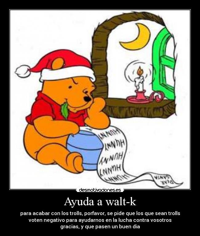 Ayuda a walt-k - para acabar con los trolls, porfavor, se pide que los que sean trolls
voten negativo para ayudarnos en la lucha contra vosotros
gracias, y que pasen un buen dia