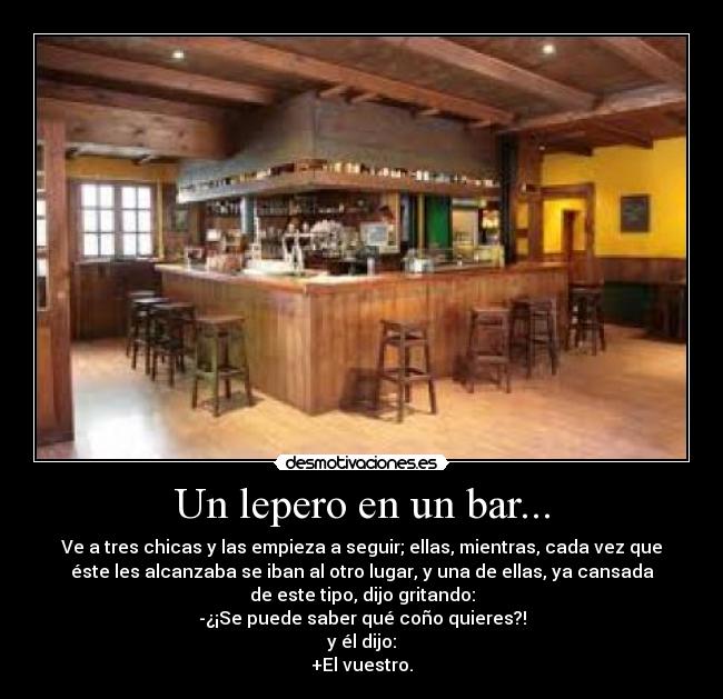 Un lepero en un bar... - Ve a tres chicas y las empieza a seguir; ellas, mientras, cada vez que
éste les alcanzaba se iban al otro lugar, y una de ellas, ya cansada
de este tipo, dijo gritando:
-¿¡Se puede saber qué coño quieres?!
y él dijo:
+El vuestro.
