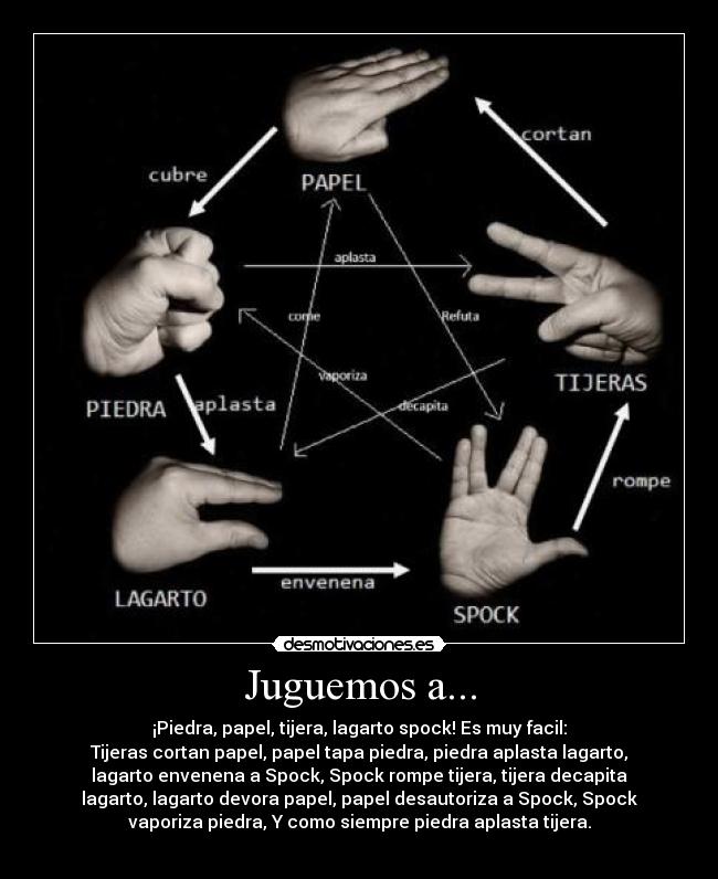Juguemos a... - ¡Piedra, papel, tijera, lagarto spock! Es muy facil:
Tijeras cortan papel, papel tapa piedra, piedra aplasta lagarto,
lagarto envenena a Spock, Spock rompe tijera, tijera decapita
lagarto, lagarto devora papel, papel desautoriza a Spock, Spock
vaporiza piedra, Y como siempre piedra aplasta tijera.
