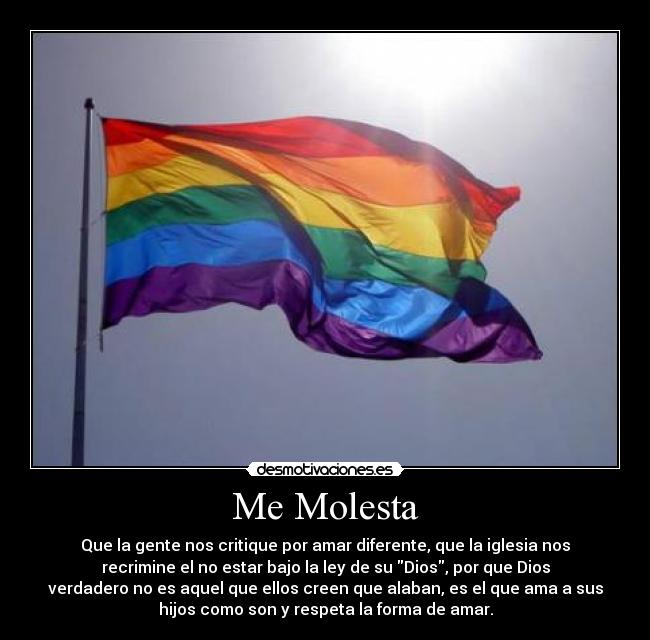 Me Molesta - Que la gente nos critique por amar diferente, que la iglesia nos
recrimine el no estar bajo la ley de su Dios, por que Dios
verdadero no es aquel que ellos creen que alaban, es el que ama a sus
hijos como son y respeta la forma de amar.