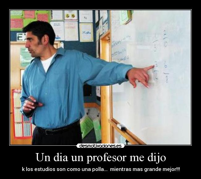 Un dia un profesor me dijo - k los estudios son como una polla...  mientras mas grande mejor!!!