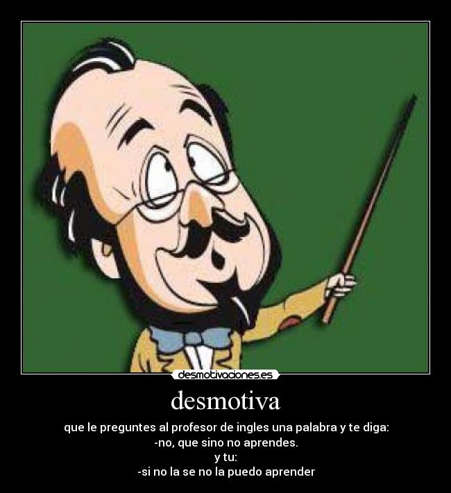 desmotiva - que le preguntes al profesor de ingles una palabra y te diga:
-no, que sino no aprendes.
y tu:
-si no la se no la puedo aprender