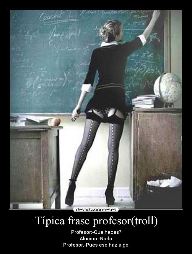 Típica frase profesor(troll) - Profesor:-Que haces?
Alumno:-Nada
Profesor.-Pues eso haz algo.