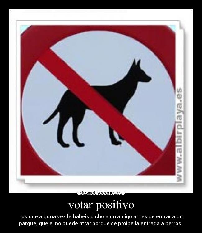 votar positivo - los que alguna vez le habeis dicho a un amigo antes de entrar a un
parque, que el no puede ntrar porque se proibe la entrada a perros..