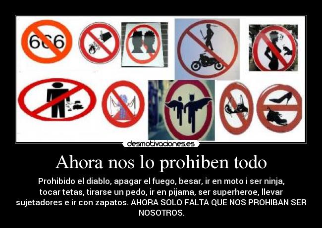 Ahora nos lo prohiben todo - Prohibido el diablo, apagar el fuego, besar, ir en moto i ser ninja,
tocar tetas, tirarse un pedo, ir en pijama, ser superheroe, llevar
sujetadores e ir con zapatos. AHORA SOLO FALTA QUE NOS PROHIBAN SER
NOSOTROS.