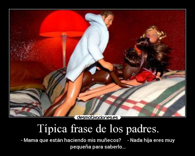 Típica frase de los padres. - - Mama que están haciendo mis muñecos?     - Nada hija eres muy
pequeña para saberlo...