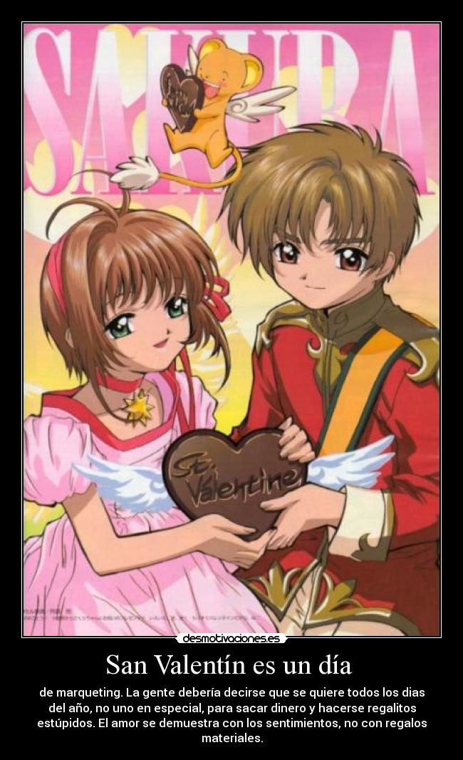 San Valentín es un día  - de marqueting. La gente debería decirse que se quiere todos los dias
del año, no uno en especial, para sacar dinero y hacerse regalitos
estúpidos. El amor se demuestra con los sentimientos, no con regalos
materiales.