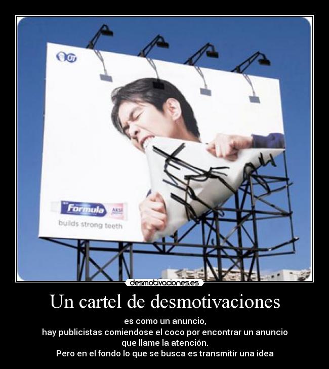 Un cartel de desmotivaciones - es como un anuncio,
hay publicistas comiendose el coco por encontrar un anuncio
que llame la atención.
Pero en el fondo lo que se busca es transmitir una idea