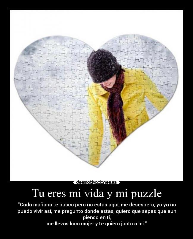 Tu eres mi vida y mi puzzle - Cada mañana te busco pero no estas aquí, me desespero, yo ya no
puedo vivir así, me pregunto donde estas, quiero que sepas que aun
pienso en ti,
me llevas loco mujer y te quiero junto a mi.
