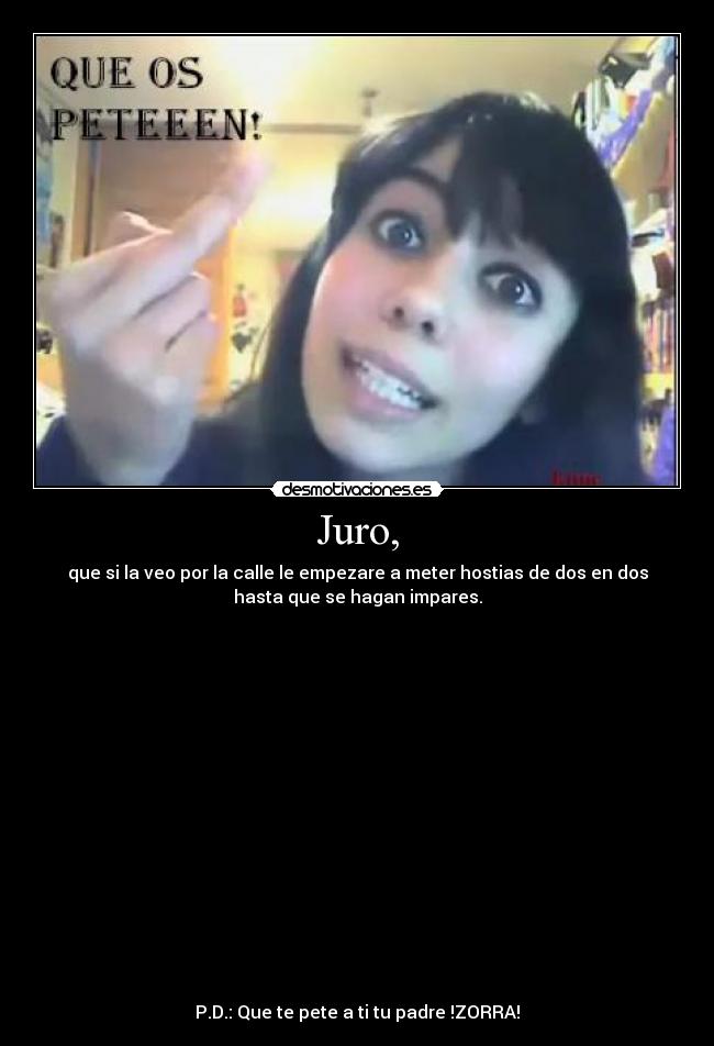 Juro, - que si la veo por la calle le empezare a meter hostias de dos en dos
hasta que se hagan impares.

















P.D.: Que te pete a ti tu padre !ZORRA!