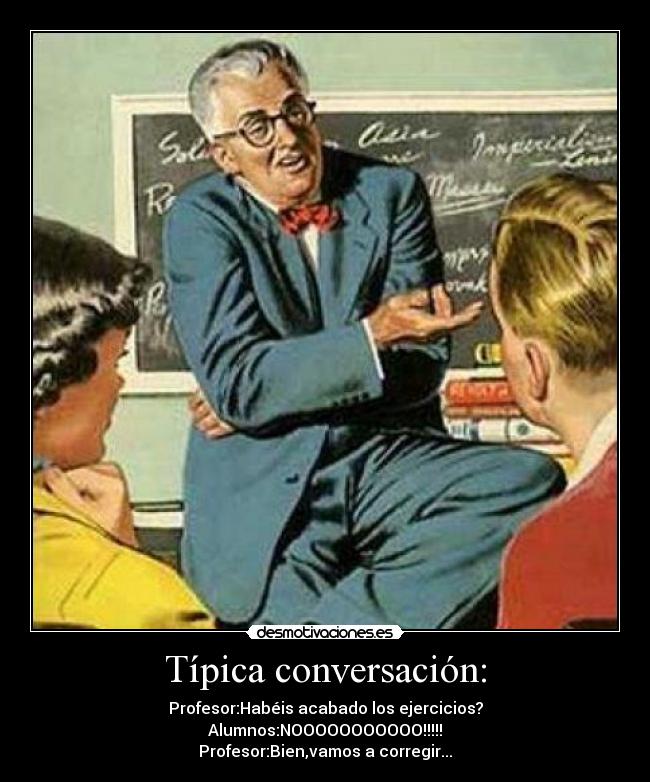 Típica conversación: - Profesor:Habéis acabado los ejercicios?
Alumnos:NOOOOOOOOOOO!!!!!
Profesor:Bien,vamos a corregir...