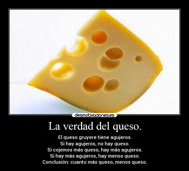 La verdad del queso. - El queso gruyere tiene agujeros.
Si hay agujeros, no hay queso.
Si cojemos más queso, hay más agujeros.
Si hay más agujeros, hay menos queso.
Conclusión: cuanto más queso, menos queso.