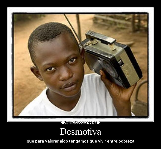Desmotiva - que para valorar algo tengamos que vivir entre pobreza
