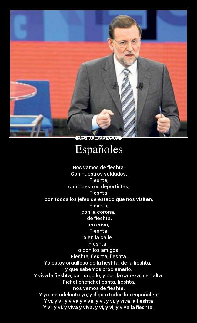 Españoles -
Nos vamos de fieshta.
Con nuestros soldados,
Fieshta,
con nuestros deportistas,
Fieshta,
con todos los jefes de estado que nos visitan,
Fieshta,
con la corona,
de fieshta,
en casa,
Fieshta,
o en la calle,
Fieshta,
o con los amigos,
Fieshta, fieshta, fieshta.
Yo estoy orgulloso de la fieshta, de la fieshta,
y que sabemos proclamarlo.
Y viva la fieshta, con orgullo, y con la cabeza bien alta.
Fiefiefiefiefiefiefieshta, fieshta,
nos vamos de fieshta.
Y yo me adelanto ya, y digo a todos los españoles:
Y vi, y vi, y viva y viva, y vi, y vi, y viva la fieshta
Y vi, y vi, y viva y viva, y vi, y vi, y viva la fieshta.