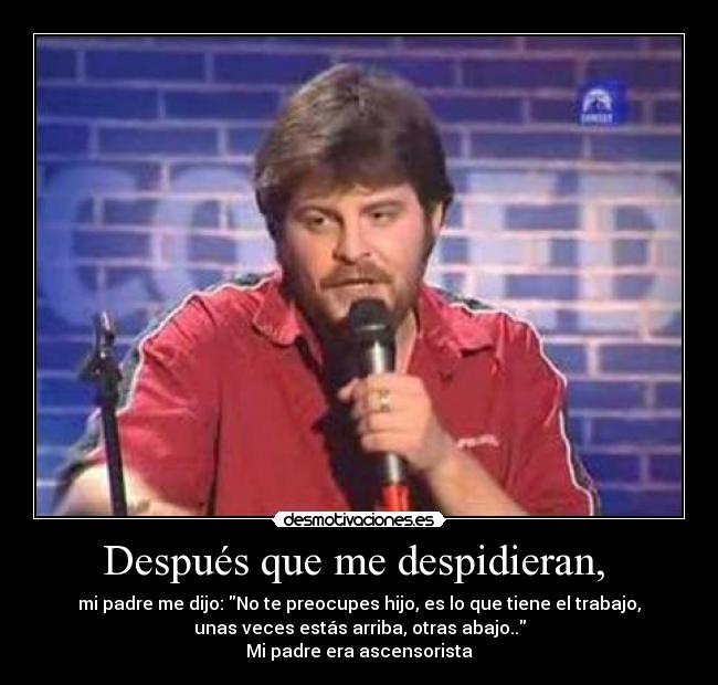 Después que me despidieran,  - mi padre me dijo: No te preocupes hijo, es lo que tiene el trabajo,
unas veces estás arriba, otras abajo..
Mi padre era ascensorista