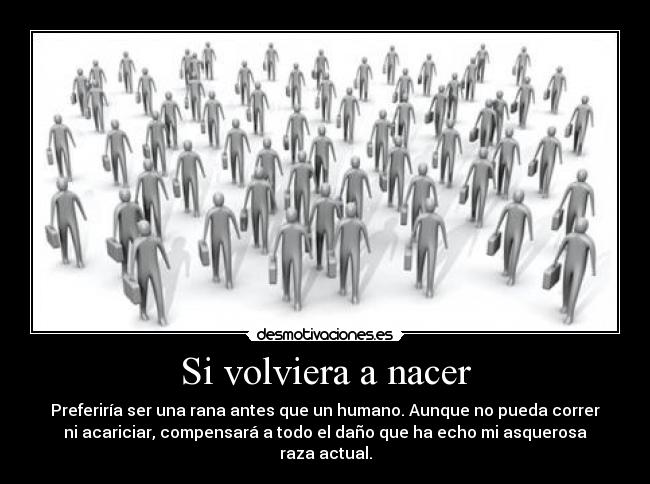 Si volviera a nacer - Preferiría ser una rana antes que un humano. Aunque no pueda correr
ni acariciar, compensará a todo el daño que ha echo mi asquerosa
raza actual.
