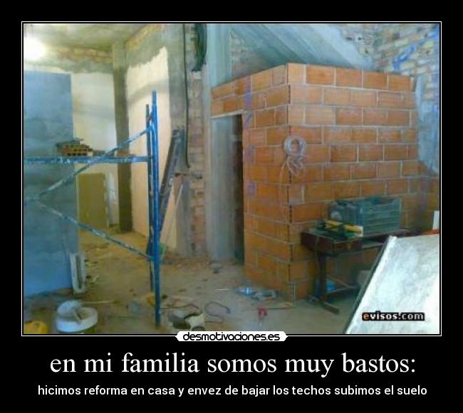en mi familia somos muy bastos: - hicimos reforma en casa y envez de bajar los techos subimos el suelo