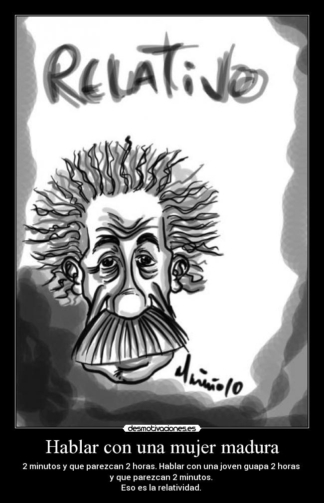 Hablar con una mujer madura - 2 minutos y que parezcan 2 horas. Hablar con una joven guapa 2 horas 
y que parezcan 2 minutos. 
Eso es la relatividad. 