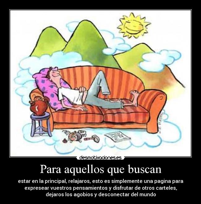 Para aquellos que buscan - estar en la principal, relajaros, esto es simplemente una pagina para
expresear vuestros pensamientos y disfrutar de otros carteles,
dejaros los agobios y desconectar del mundo