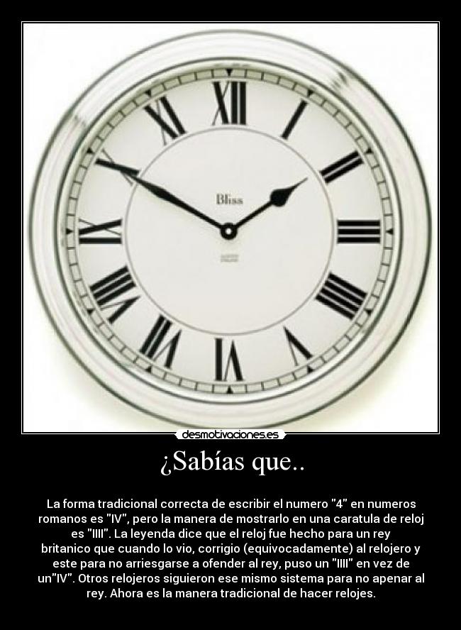 ¿Sabías que.. -
La forma tradicional correcta de escribir el numero 4 en numeros
romanos es IV, pero la manera de mostrarlo en una caratula de reloj
es IIII. La leyenda dice que el reloj fue hecho para un rey
britanico que cuando lo vio, corrigio (equivocadamente) al relojero y
este para no arriesgarse a ofender al rey, puso un IIII en vez de
unIV. Otros relojeros siguieron ese mismo sistema para no apenar al
rey. Ahora es la manera tradicional de hacer relojes.