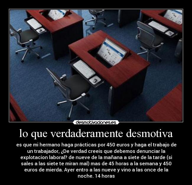 lo que verdaderamente desmotiva - es que mi hermano haga prácticas por 450 euros y haga el trabajo de
un trabajador, ¿De verdad creeis que debemos denunciar la
explotacion laboral? de nueve de la mañana a siete de la tarde (si
sales a las siete te miran mal) mas de 45 horas a la semana y 450
euros de mierda. Ayer entro a las nueve y vino a las once de la
noche. 14 horas