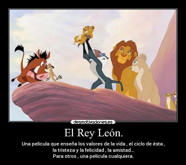 El Rey León. - Una película que enseña los valores de la vida , el ciclo de ésta ,
la tristeza y la felicidad , la amistad...
Para otros , una película cualquiera.