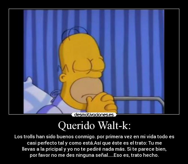 Querido Walt-k: - Los trolls han sido buenos conmigo. por primera vez en mi vida todo es
casi perfecto tal y como está.Así que éste es el trato: Tu me
llevas a la pricipal y yo no te pediré nada más. Si te parece bien,
por favor no me des ninguna señal.....Eso es, trato hecho.