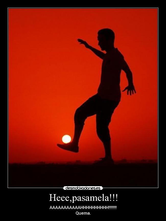 Heee,pasamela!!! - AAAAAAAAAAAHHHHHHHHHH!!!!!!!!
Quema.