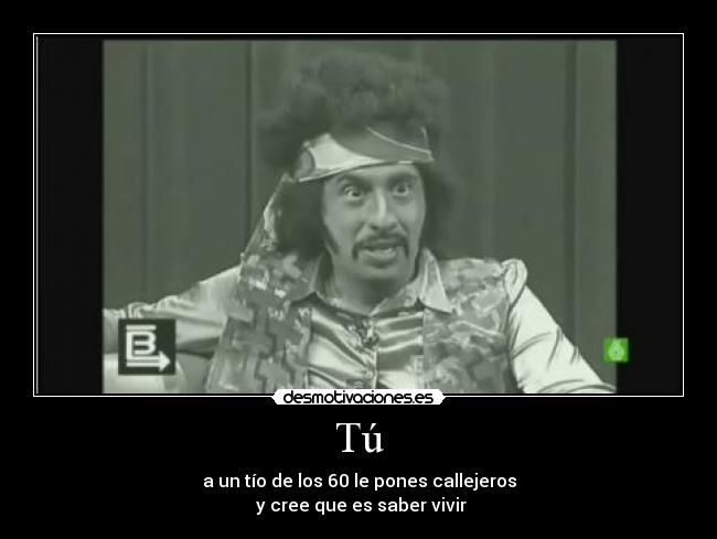 Tú - a un tío de los 60 le pones callejeros
 y cree que es saber vivir