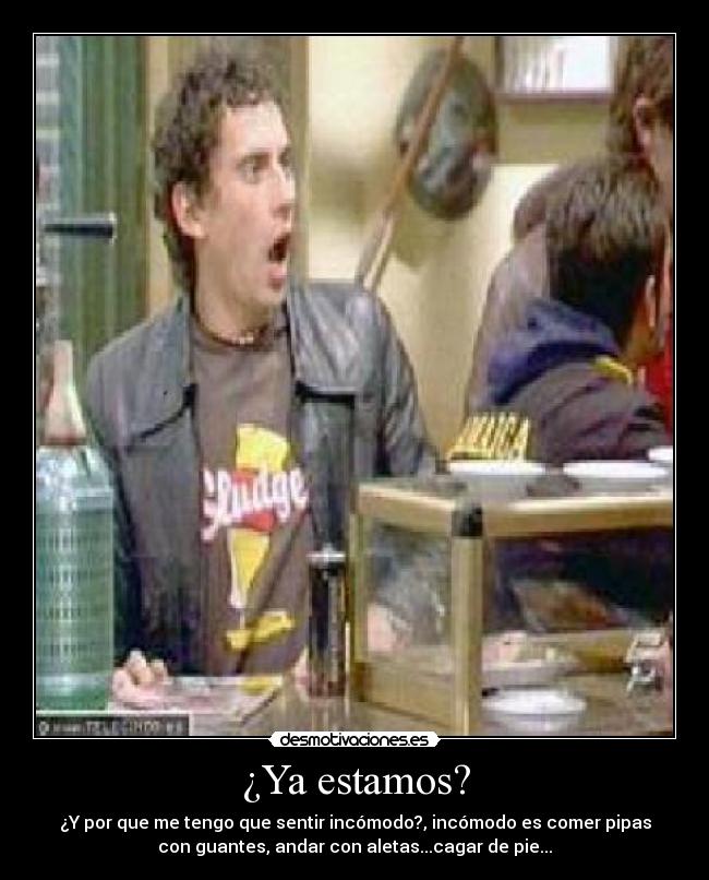 ¿Ya estamos? - ¿Y por que me tengo que sentir incómodo?, incómodo es comer pipas
con guantes, andar con aletas...cagar de pie...